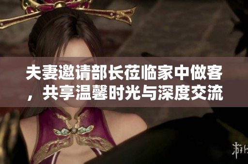 夫妻邀请部长莅临家中做客，共享温馨时光与深度交流