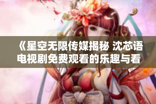 《星空无限传媒揭秘 沈芯语电视剧免费观看的乐趣与看点》