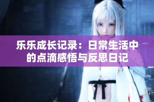乐乐成长记录：日常生活中的点滴感悟与反思日记