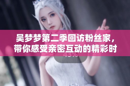 吴梦梦第二季回访粉丝家，带你感受亲密互动的精彩时刻