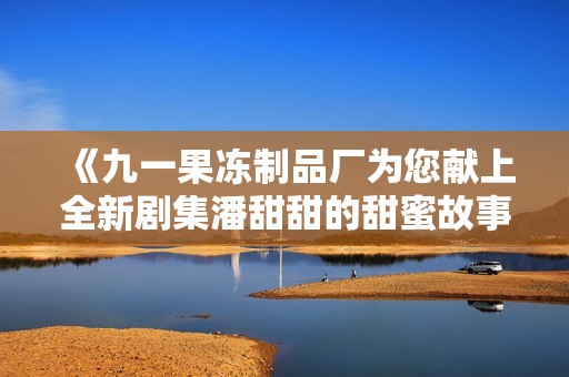 《九一果冻制品厂为您献上全新剧集潘甜甜的甜蜜故事》