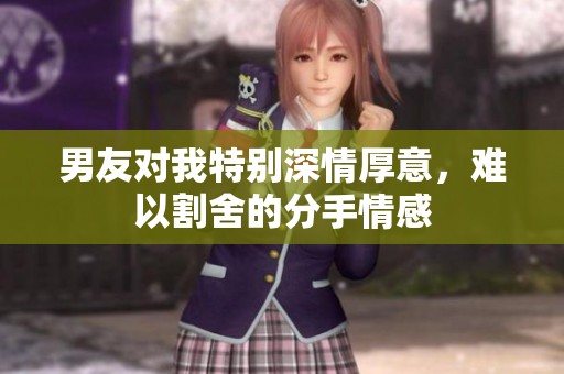 男友对我特别深情厚意，难以割舍的分手情感