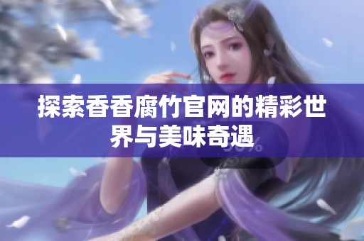 探索香香腐竹官网的精彩世界与美味奇遇