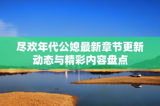 尽欢年代公媳最新章节更新动态与精彩内容盘点