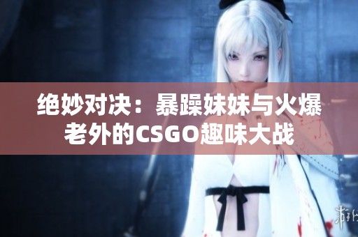 绝妙对决：暴躁妹妹与火爆老外的CSGO趣味大战