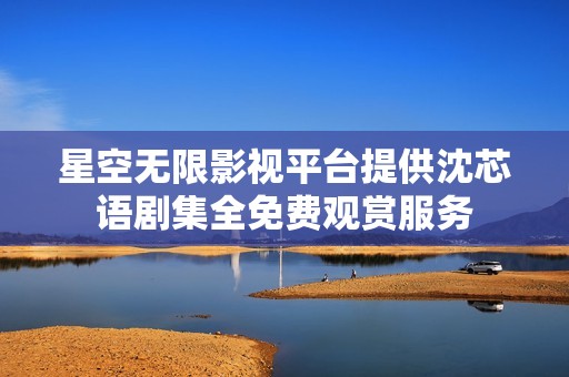 星空无限影视平台提供沈芯语剧集全免费观赏服务