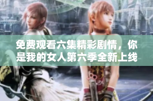 免费观看六集精彩剧情，你是我的女人第六季全新上线