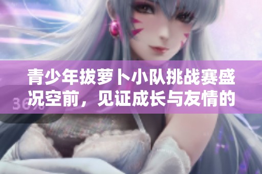 青少年拔萝卜小队挑战赛盛况空前，见证成长与友情的故事