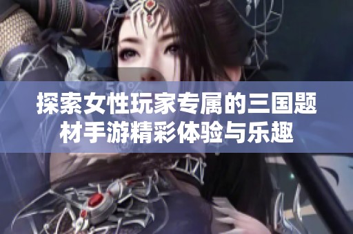 探索女性玩家专属的三国题材手游精彩体验与乐趣