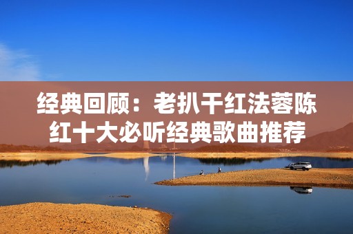 经典回顾：老扒干红法蓉陈红十大必听经典歌曲推荐