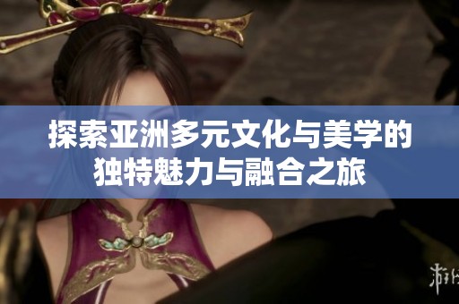 探索亚洲多元文化与美学的独特魅力与融合之旅