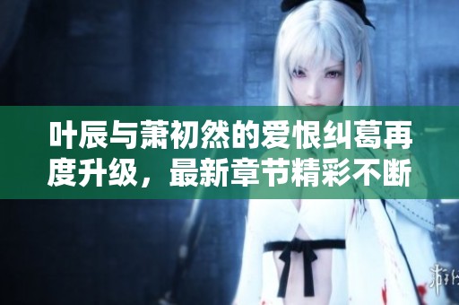 叶辰与萧初然的爱恨纠葛再度升级，最新章节精彩不断