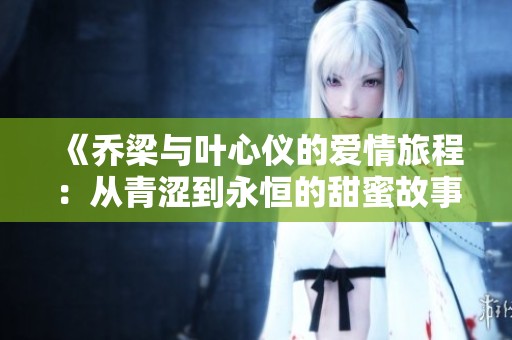 《乔梁与叶心仪的爱情旅程：从青涩到永恒的甜蜜故事》