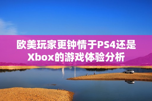 欧美玩家更钟情于PS4还是Xbox的游戏体验分析