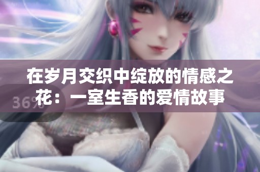 在岁月交织中绽放的情感之花：一室生香的爱情故事