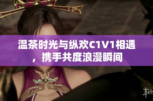 温茶时光与纵欢C1V1相遇，携手共度浪漫瞬间