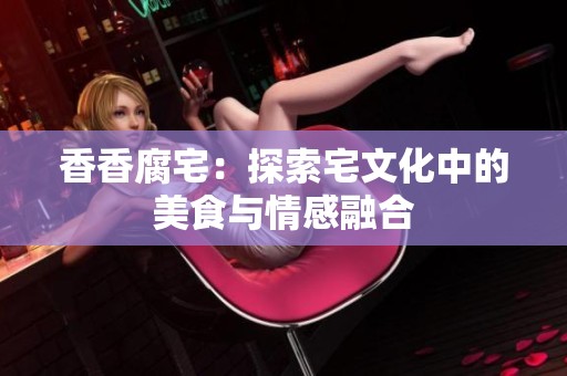 香香腐宅：探索宅文化中的美食与情感融合