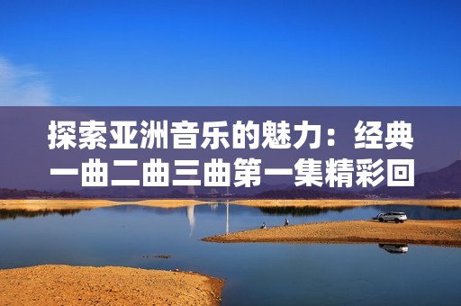 探索亚洲音乐的魅力：经典一曲二曲三曲第一集精彩回顾