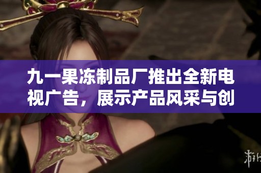 九一果冻制品厂推出全新电视广告，展示产品风采与创新魅力