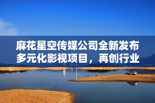 麻花星空传媒公司全新发布多元化影视项目，再创行业辉煌