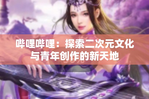 哔哩哔哩：探索二次元文化与青年创作的新天地