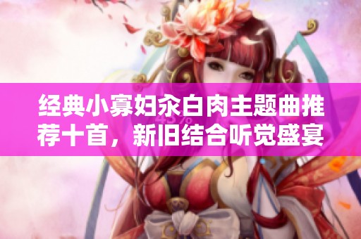 经典小寡妇汆白肉主题曲推荐十首，新旧结合听觉盛宴