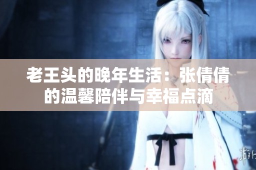 老王头的晚年生活：张倩倩的温馨陪伴与幸福点滴