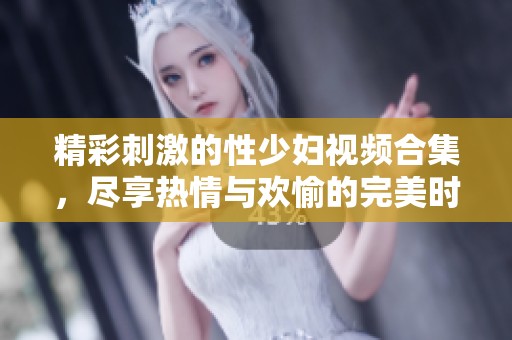 精彩刺激的性少妇视频合集，尽享热情与欢愉的完美时刻