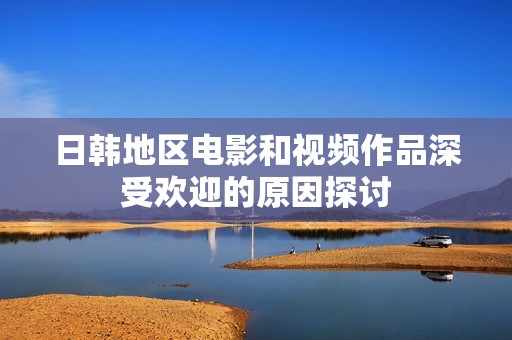 日韩地区电影和视频作品深受欢迎的原因探讨