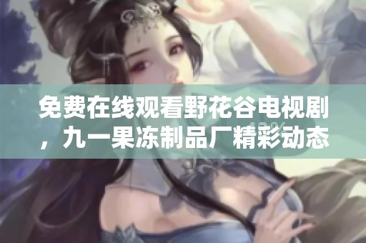 免费在线观看野花谷电视剧，九一果冻制品厂精彩动态抢先看