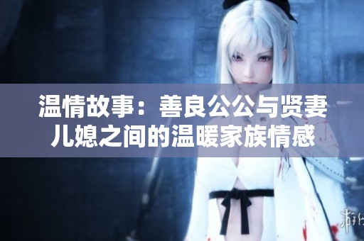 温情故事：善良公公与贤妻儿媳之间的温暖家族情感