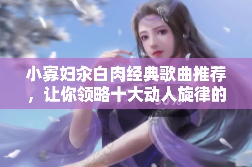小寡妇汆白肉经典歌曲推荐，让你领略十大动人旋律的魅力