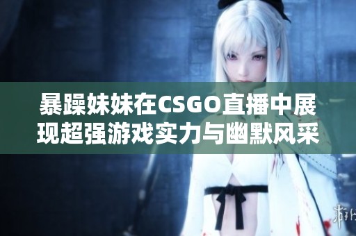 暴躁妹妹在CSGO直播中展现超强游戏实力与幽默风采