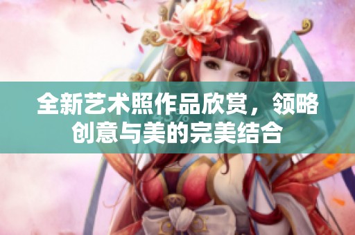全新艺术照作品欣赏，领略创意与美的完美结合