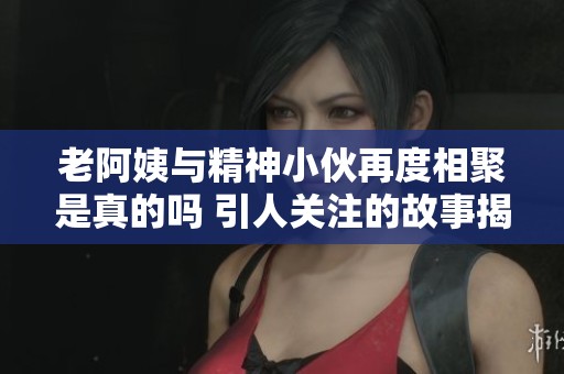 老阿姨与精神小伙再度相聚是真的吗 引人关注的故事揭秘