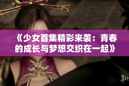 《少女首集精彩来袭：青春的成长与梦想交织在一起》