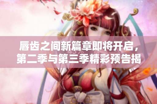 唇齿之间新篇章即将开启，第二季与第三季精彩预告揭晓