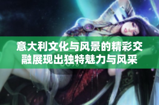 意大利文化与风景的精彩交融展现出独特魅力与风采