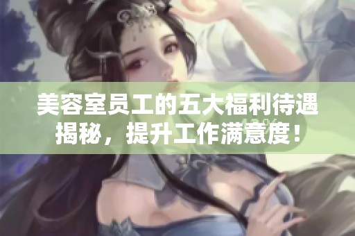 美容室员工的五大福利待遇揭秘，提升工作满意度！