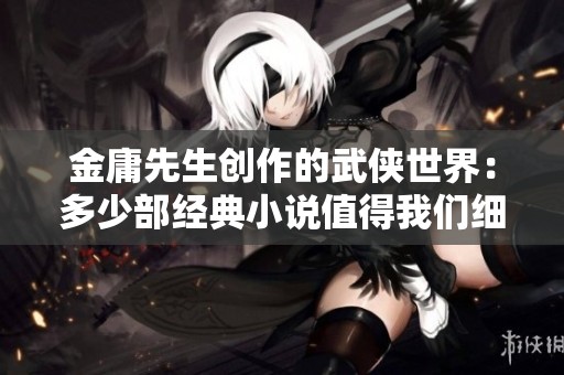 金庸先生创作的武侠世界：多少部经典小说值得我们细细品味