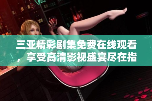 三亚精彩剧集免费在线观看，享受高清影视盛宴尽在指尖