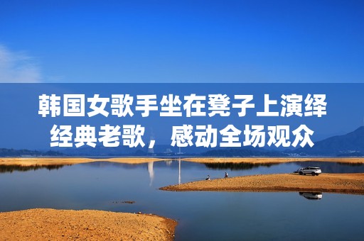 韩国女歌手坐在凳子上演绎经典老歌，感动全场观众