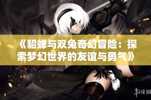 《貂蝉与双兔奇幻冒险：探索梦幻世界的友谊与勇气》
