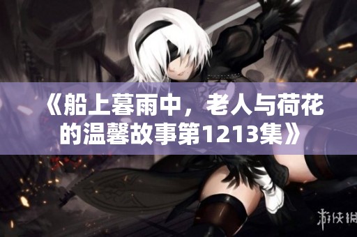 《船上暮雨中，老人与荷花的温馨故事第1213集》