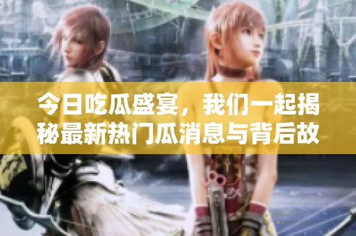 今日吃瓜盛宴，我们一起揭秘最新热门瓜消息与背后故事