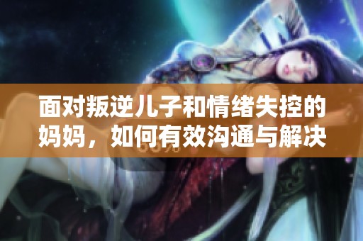 面对叛逆儿子和情绪失控的妈妈，如何有效沟通与解决问题