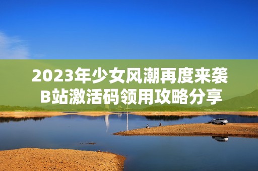 2023年少女风潮再度来袭 B站激活码领用攻略分享
