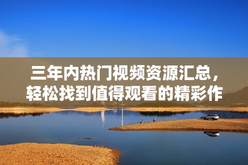 三年内热门视频资源汇总，轻松找到值得观看的精彩作品