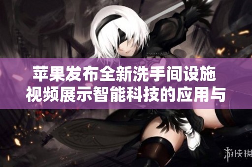 苹果发布全新洗手间设施 视频展示智能科技的应用与创新