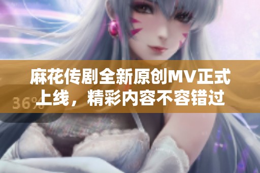 麻花传剧全新原创MV正式上线，精彩内容不容错过